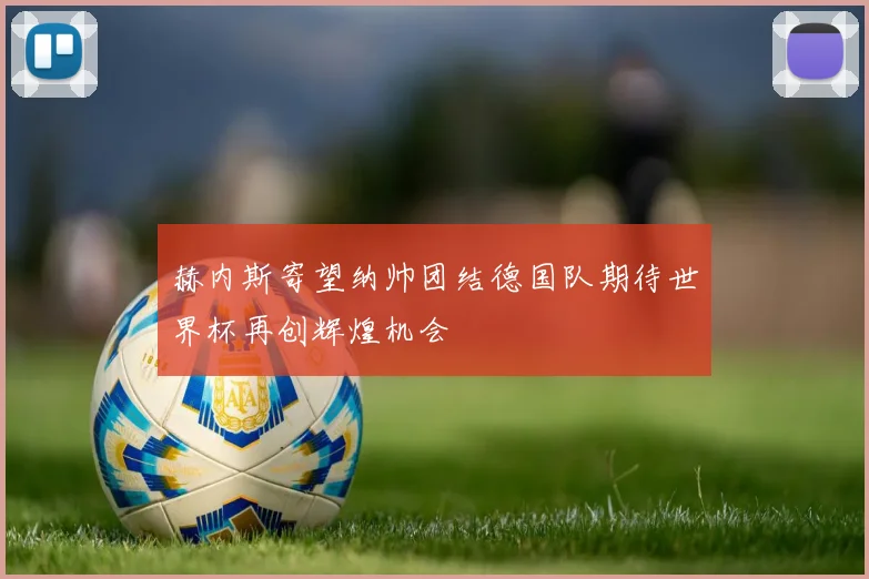 赫内斯寄望纳帅团结德国队期待世界杯再创辉煌机会