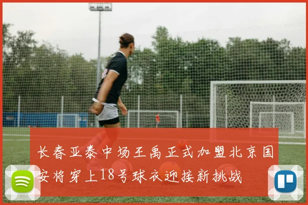 长春亚泰中场王禹正式加盟北京国安将穿上18号球衣迎接新挑战