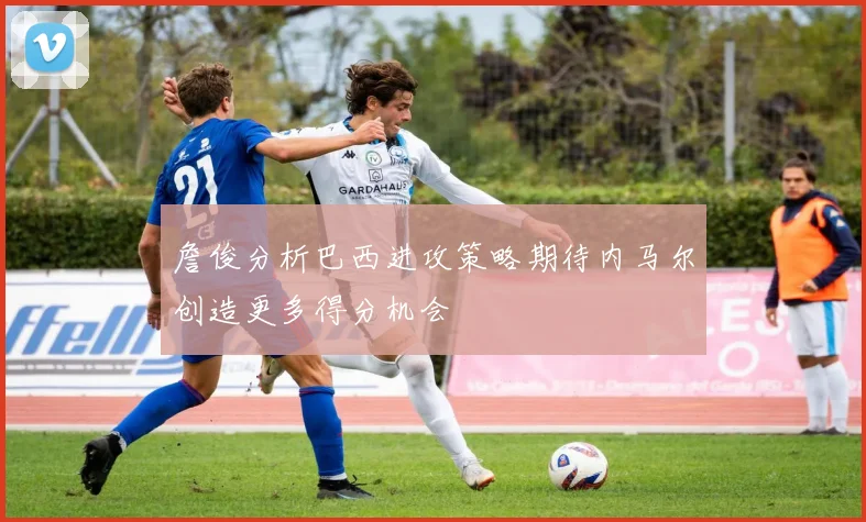 詹俊分析巴西进攻策略期待内马尔创造更多得分机会