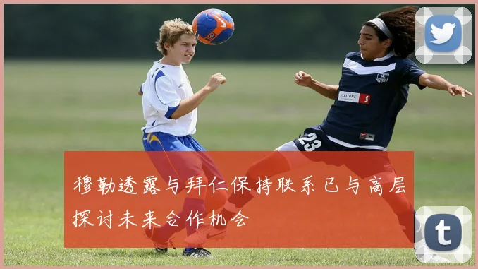 穆勒透露与拜仁保持联系已与高层探讨未来合作机会