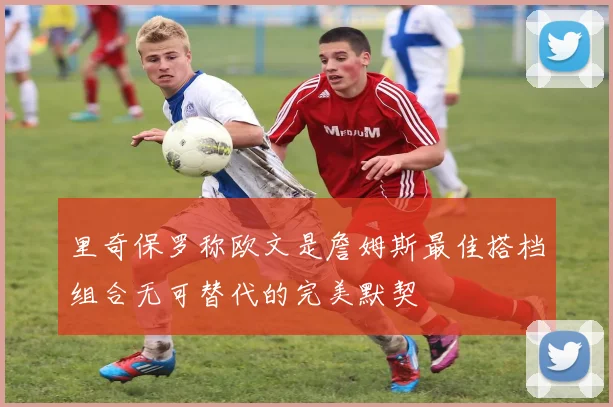 里奇保罗称欧文是詹姆斯最佳搭档组合无可替代的完美默契