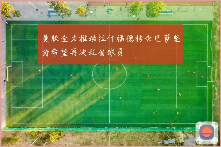 曼联全力推动拉什福德转会巴萨坚持希望再次租借球员