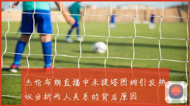杰伦布朗直播中未提塔图姆引发热议分析两人关系的背后原因
