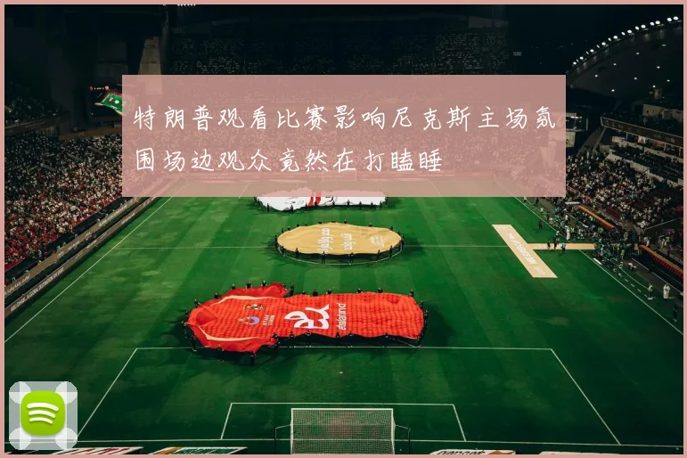 特朗普观看比赛影响尼克斯主场氛围场边观众竟然在打瞌睡