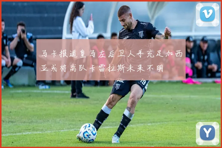 马卡报道皇马左后卫人手充足加西亚或将离队卡雷拉斯未来不明