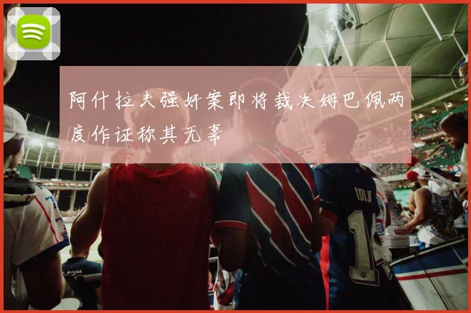 阿什拉夫强奸案即将裁决姆巴佩两度作证称其无辜