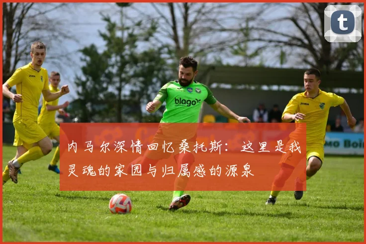 内马尔深情回忆桑托斯：这里是我灵魂的家园与归属感的源泉