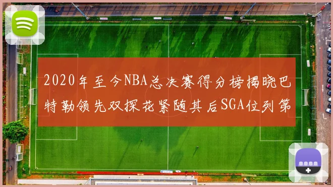2020年至今NBA总决赛得分榜揭晓巴特勒领先双探花紧随其后SGA位列第四