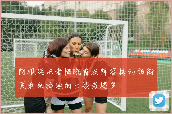 阿根廷记者揭晓首发阵容梅西领衔莫利纳梅迪纳出战劳塔罗