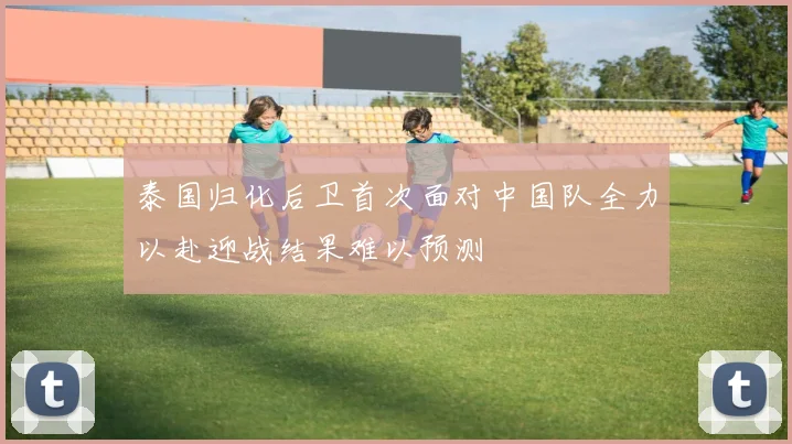 泰国归化后卫首次面对中国队全力以赴迎战结果难以预测