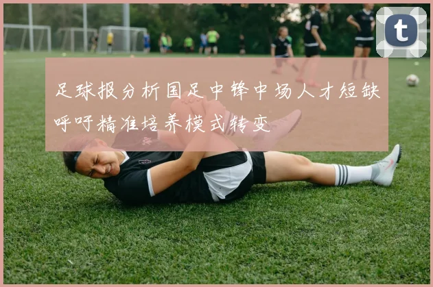 足球报分析国足中锋中场人才短缺呼吁精准培养模式转变