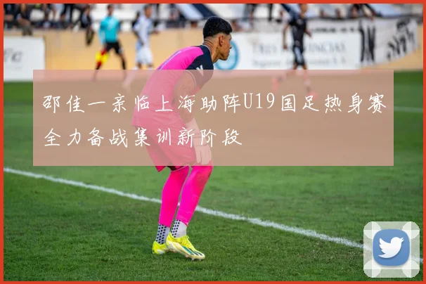 邵佳一亲临上海助阵U19国足热身赛全力备战集训新阶段