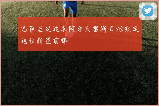 巴萨坚定追求阿尔瓦雷斯目标锁定这位新星前锋
