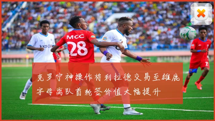 克罗宁神操作将利拉德交易至雄鹿字母离队首轮签价值大幅提升