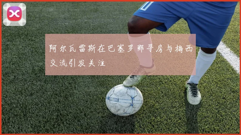 阿尔瓦雷斯在巴塞罗那寻房与梅西交流引发关注