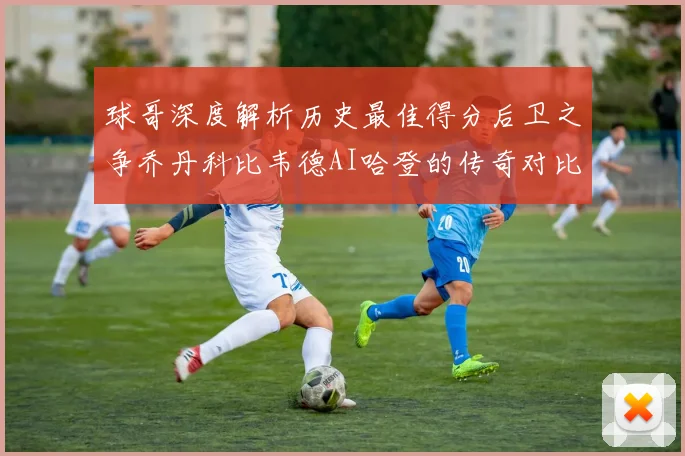 球哥深度解析历史最佳得分后卫之争乔丹科比韦德AI哈登的传奇对比