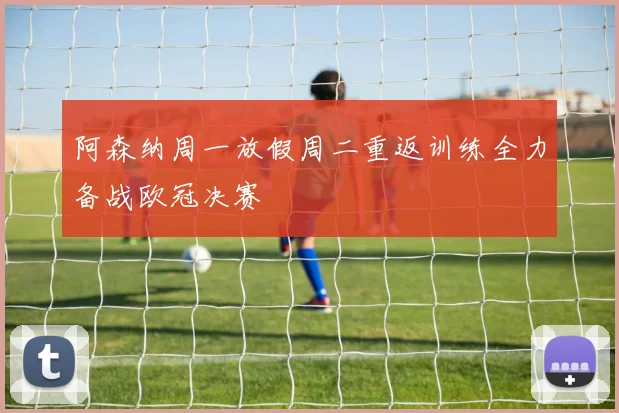 阿森纳周一放假周二重返训练全力备战欧冠决赛