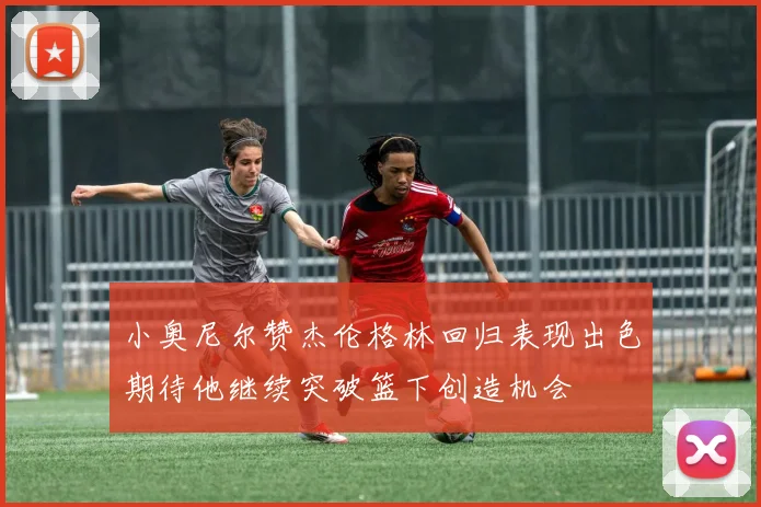小奥尼尔赞杰伦格林回归表现出色期待他继续突破篮下创造机会