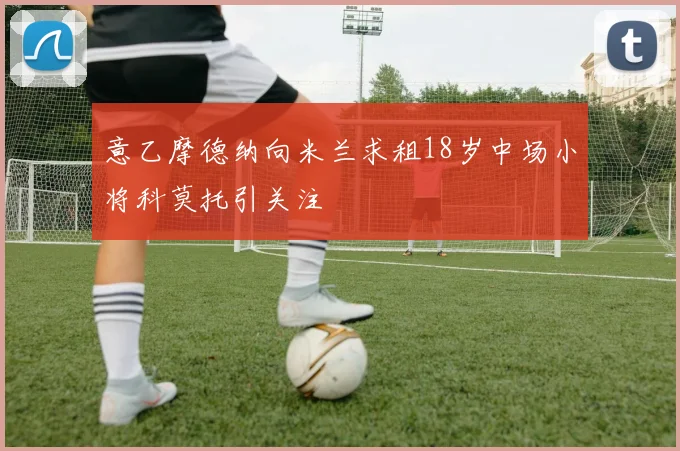意乙摩德纳向米兰求租18岁中场小将科莫托引关注