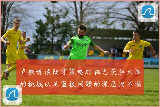 卢教练谈防守策略对祖巴茨和大洛的挑战以及篮板问题的深层次不满