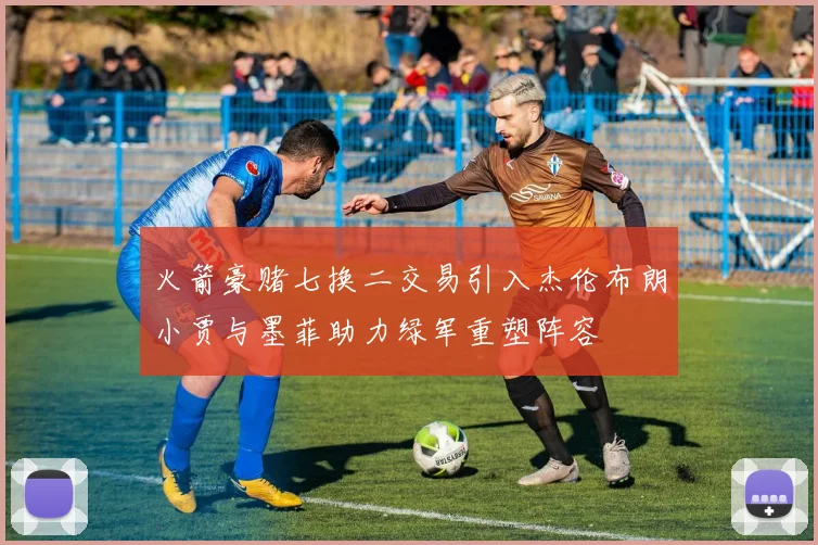 火箭豪赌七换二交易引入杰伦布朗小贾与墨菲助力绿军重塑阵容