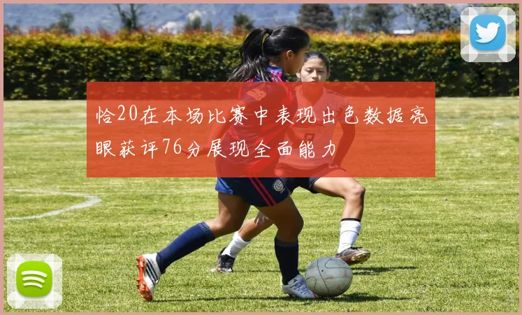 恰20在本场比赛中表现出色数据亮眼获评76分展现全面能力