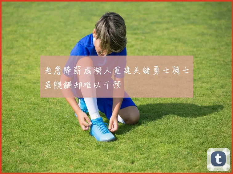 老詹降薪成湖人重建关键勇士骑士虽觊觎却难以干预