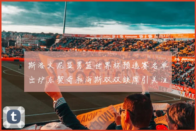 斯洛文尼亚男篮世界杯预选赛名单出炉东契奇和海斯双双缺席引关注